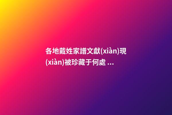 各地戴姓家譜文獻(xiàn)現(xiàn)被珍藏于何處？（戴姓的族譜）